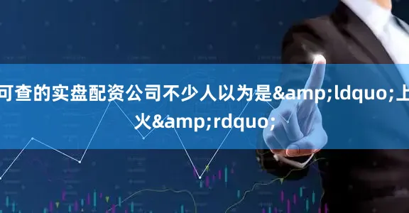 可查的实盘配资公司不少人以为是&ldquo;上火&rdquo;