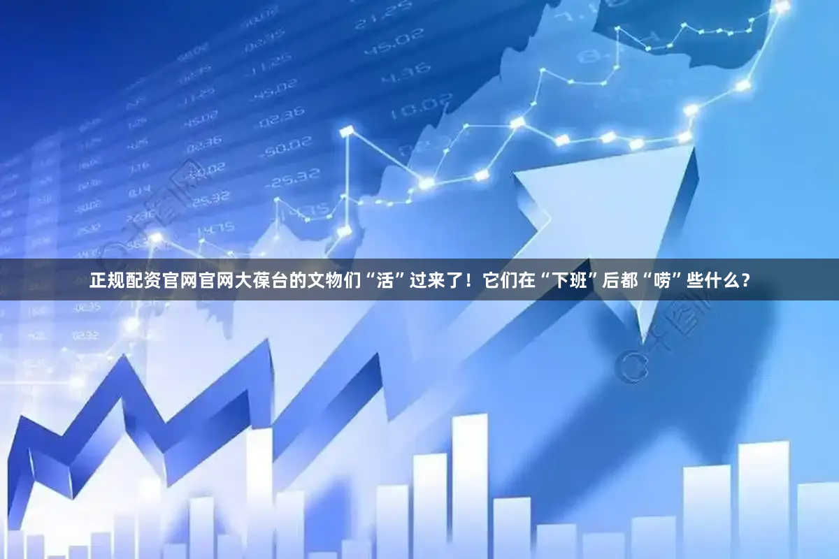 正规配资官网官网大葆台的文物们“活”过来了！它们在“下班”后都“唠”些什么？