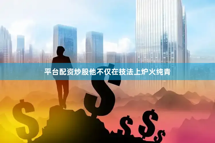 平台配资炒股他不仅在技法上炉火纯青