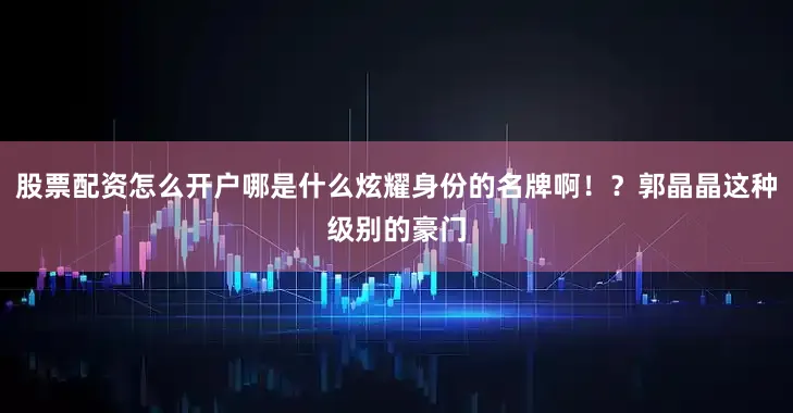 股票配资怎么开户哪是什么炫耀身份的名牌啊！？郭晶晶这种级别的豪门