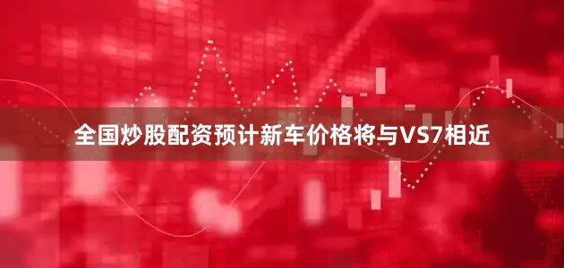 全国炒股配资预计新车价格将与VS7相近