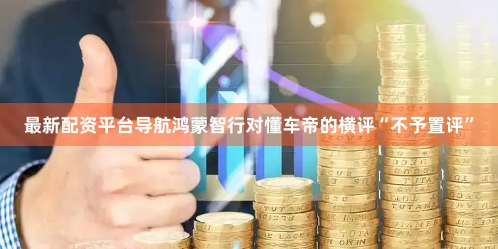 最新配资平台导航鸿蒙智行对懂车帝的横评“不予置评”