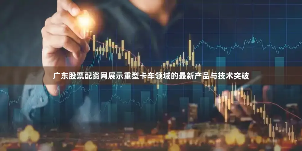 广东股票配资网展示重型卡车领域的最新产品与技术突破
